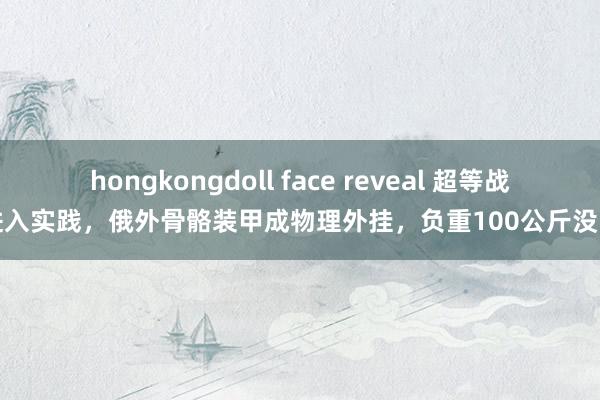 hongkongdoll face reveal 超等战士进入实践，俄外骨骼装甲成物理外挂，负重100公斤没问题