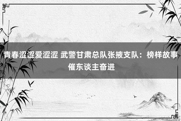 青春涩涩爱涩涩 武警甘肃总队张掖支队：榜样故事 催东谈主奋进