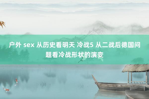 户外 sex 从历史看明天 冷战5 从二战后德国问题看冷战形状的演变