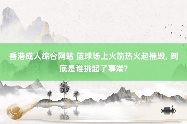 香港成人综合网站 篮球场上火箭热火起摧毁， 到底是谁挑起了事端?