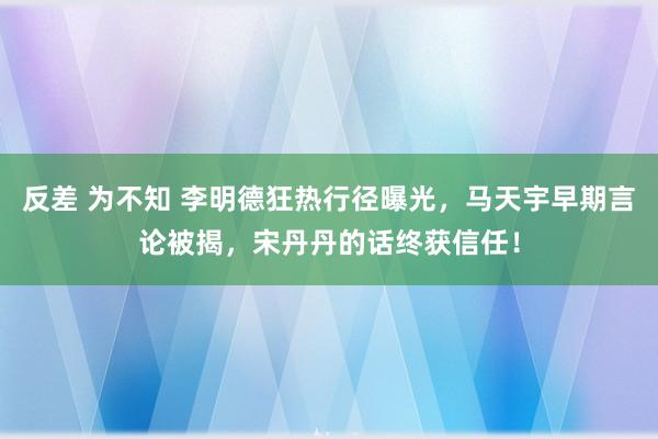 反差 为不知 李明德狂热行径曝光，马天宇早期言论被揭，宋丹丹的话终获信任！