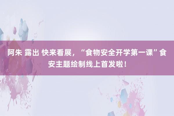 阿朱 露出 快来看展，“食物安全开学第一课”食安主题绘制线上首发啦！