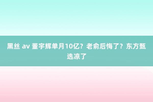 黑丝 av 董宇辉单月10亿？老俞后悔了？东方甄选凉了