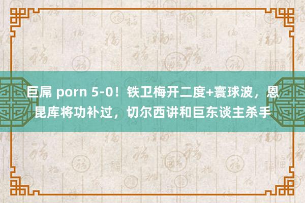 巨屌 porn 5-0！铁卫梅开二度+寰球波，恩昆库将功补过，切尔西讲和巨东谈主杀手