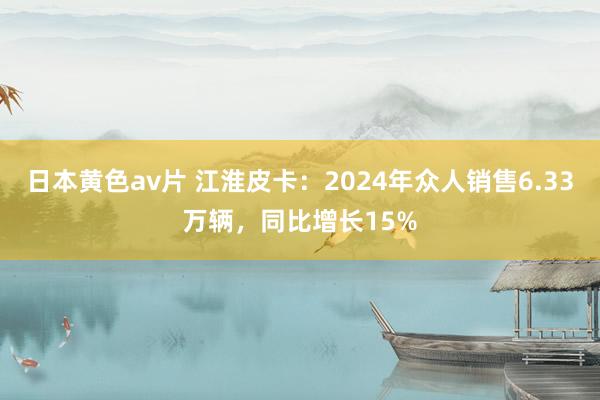 日本黄色av片 江淮皮卡：2024年众人销售6.33万辆，同比增长15%