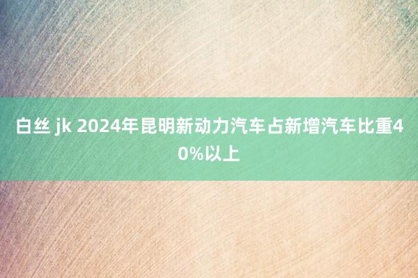 白丝 jk 2024年昆明新动力汽车占新增汽车比重40%以上