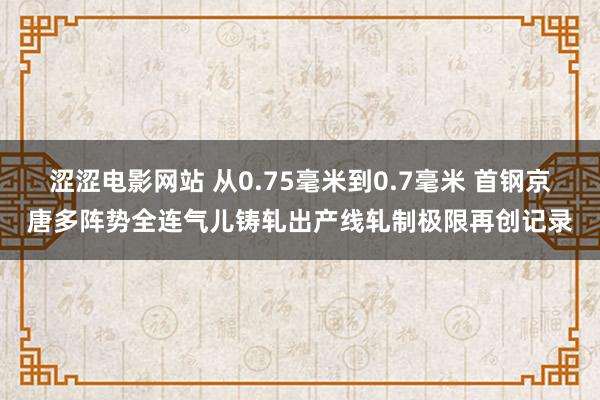 涩涩电影网站 从0.75毫米到0.7毫米 首钢京唐多阵势全连气儿铸轧出产线轧制极限再创记录