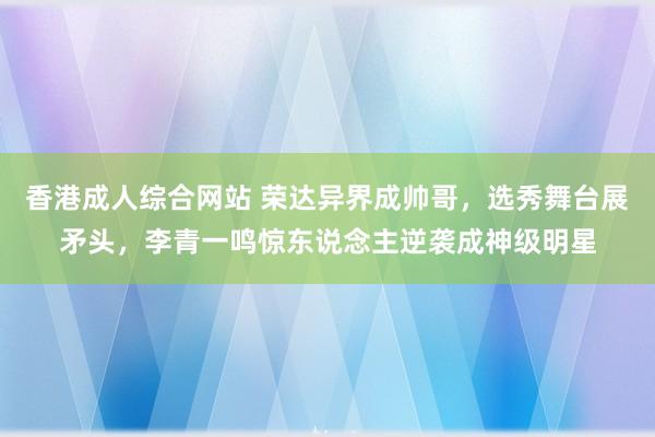 香港成人综合网站 荣达异界成帅哥，选秀舞台展矛头，李青一鸣惊东说念主逆袭成神级明星