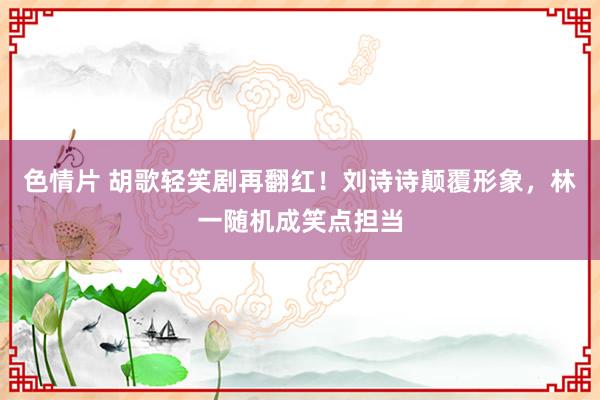 色情片 胡歌轻笑剧再翻红！刘诗诗颠覆形象，林一随机成笑点担当