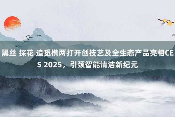 黑丝 探花 追觅携两打开创技艺及全生态产品亮相CES 2025，引颈智能清洁新纪元