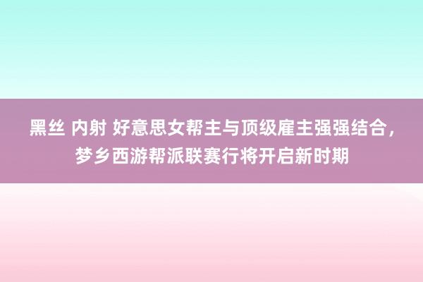 黑丝 内射 好意思女帮主与顶级雇主强强结合，梦乡西游帮派联赛行将开启新时期