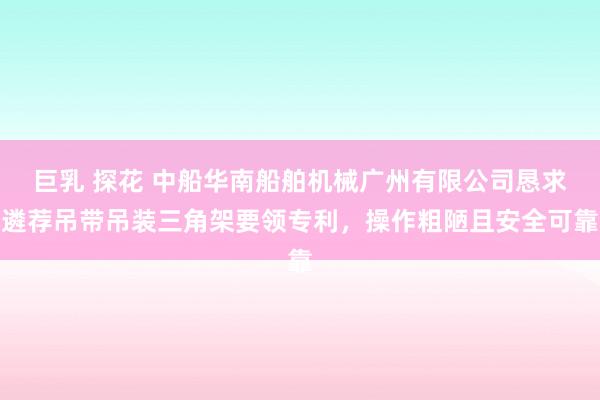 巨乳 探花 中船华南船舶机械广州有限公司恳求遴荐吊带吊装三角架要领专利，操作粗陋且安全可靠