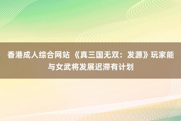 香港成人综合网站 《真三国无双：发源》玩家能与女武将发展迟滞有计划