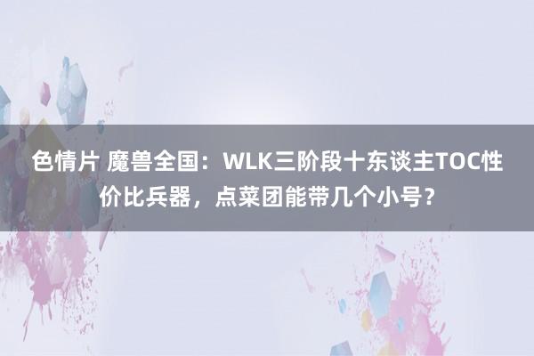 色情片 魔兽全国：WLK三阶段十东谈主TOC性价比兵器，点菜团能带几个小号？