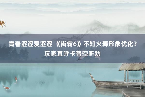 青春涩涩爱涩涩 《街霸6》不知火舞形象优化？玩家直呼卡普空听劝