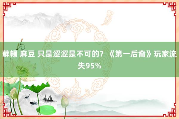 蘇暢 麻豆 只是涩涩是不可的？《第一后裔》玩家流失95%