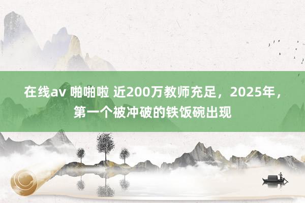 在线av 啪啪啦 近200万教师充足，2025年，第一个被冲破的铁饭碗出现