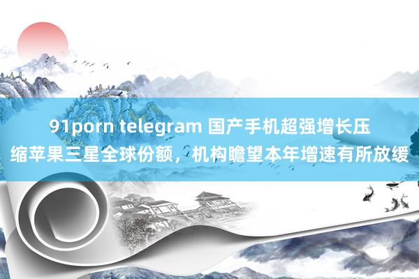 91porn telegram 国产手机超强增长压缩苹果三星全球份额，机构瞻望本年增速有所放缓