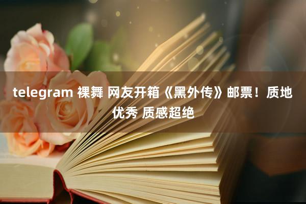 telegram 裸舞 网友开箱《黑外传》邮票！质地优秀 质感超绝