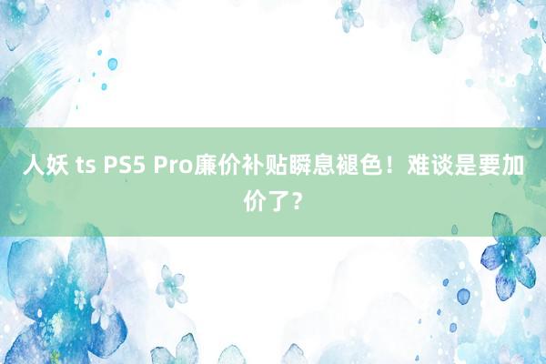 人妖 ts PS5 Pro廉价补贴瞬息褪色！难谈是要加价了？