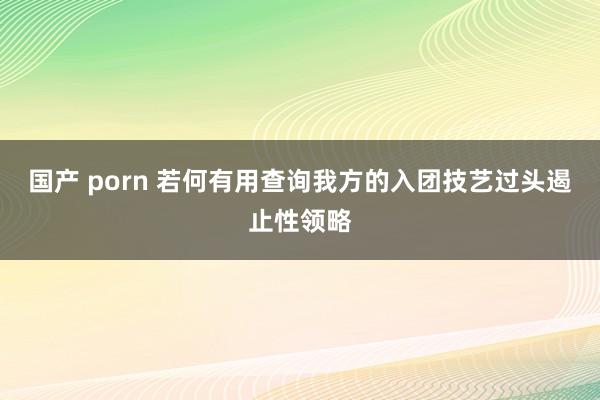 国产 porn 若何有用查询我方的入团技艺过头遏止性领略