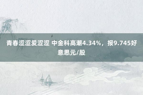 青春涩涩爱涩涩 中金科高潮4.34%，报9.745好意思元/股